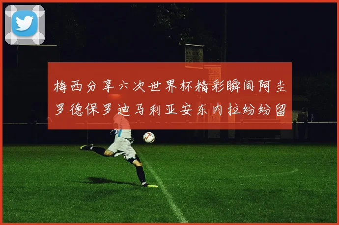 梅西分享六次世界杯精彩瞬间阿圭罗德保罗迪马利亚安东内拉纷纷留言互动