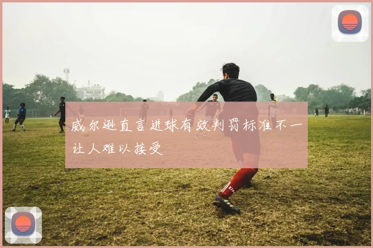 威尔逊直言进球有效判罚标准不一让人难以接受