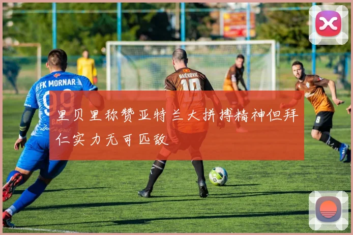 里贝里称赞亚特兰大拼搏精神但拜仁实力无可匹敌