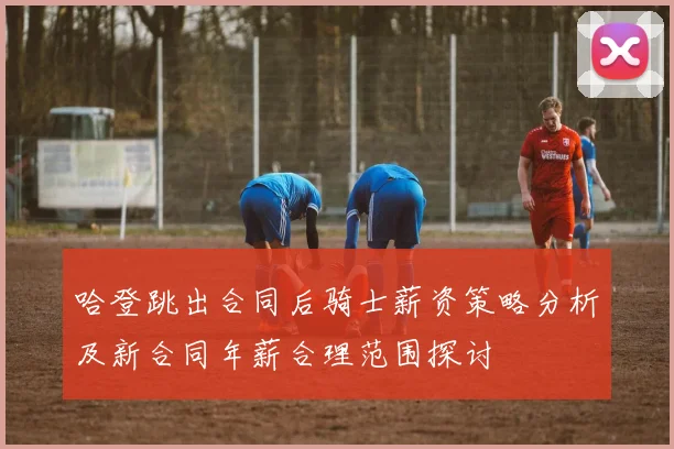 哈登跳出合同后骑士薪资策略分析及新合同年薪合理范围探讨