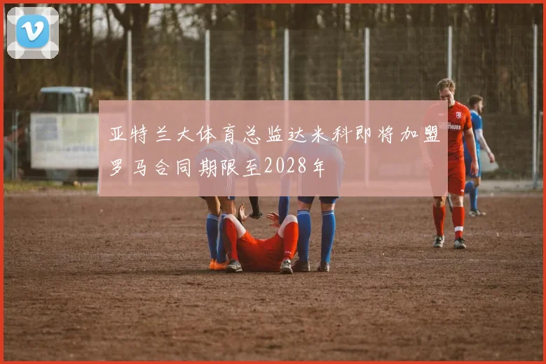 亚特兰大体育总监达米科即将加盟罗马合同期限至2028年