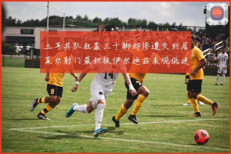土耳其队狂轰三十脚却惨遭失利居莱尔射门最积极伊尔迪兹表现低迷