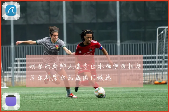 切尔西新帅人选浮出水面伊劳拉与马尔科席尔瓦成热门候选