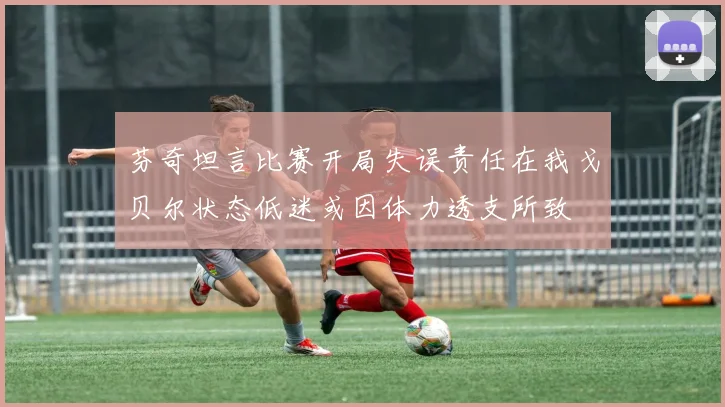 芬奇坦言比赛开局失误责任在我戈贝尔状态低迷或因体力透支所致