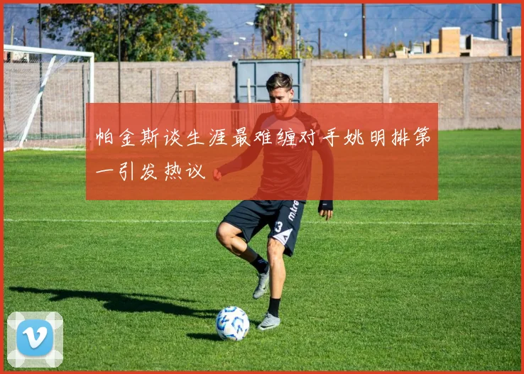 帕金斯谈生涯最难缠对手姚明排第一引发热议
