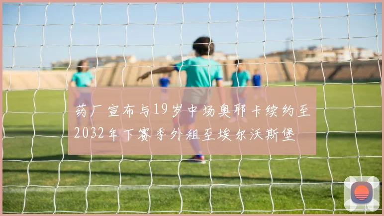 药厂宣布与19岁中场奥耶卡续约至2032年下赛季外租至埃尔沃斯堡