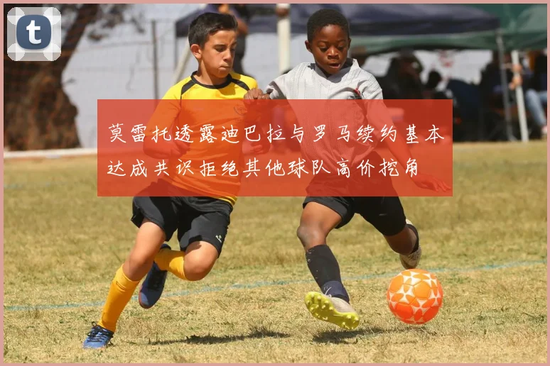 莫雷托透露迪巴拉与罗马续约基本达成共识拒绝其他球队高价挖角