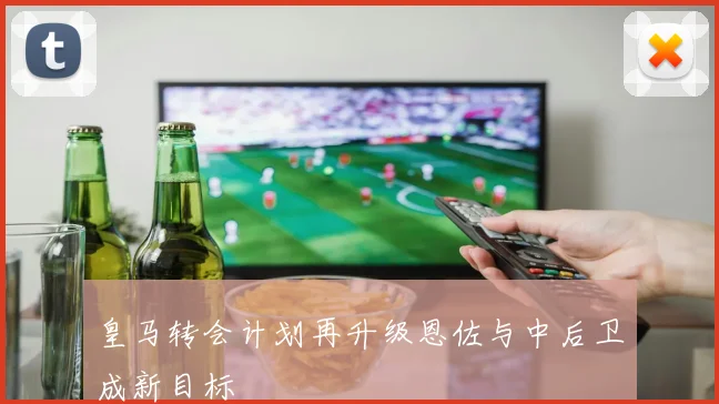 皇马转会计划再升级恩佐与中后卫成新目标