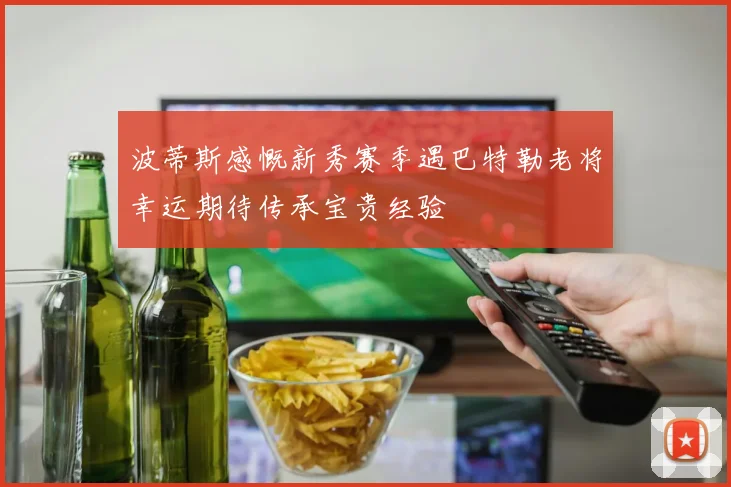 波蒂斯感慨新秀赛季遇巴特勒老将幸运期待传承宝贵经验