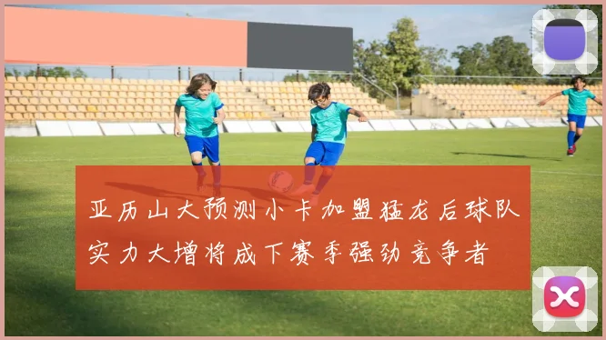 亚历山大预测小卡加盟猛龙后球队实力大增将成下赛季强劲竞争者