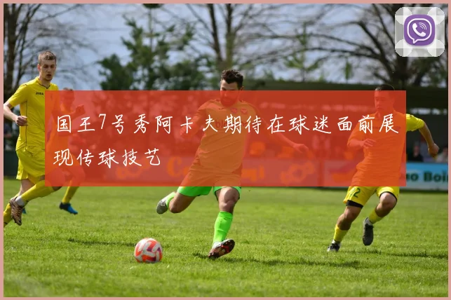 国王7号秀阿卡夫期待在球迷面前展现传球技艺