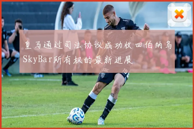皇马通过司法协议成功收回伯纳乌SkyBar所有权的最新进展