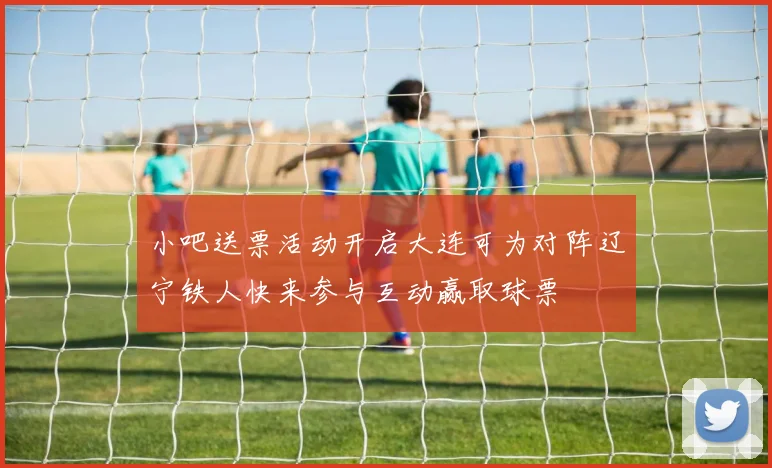 小吧送票活动开启大连可为对阵辽宁铁人快来参与互动赢取球票