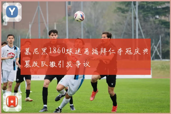 慕尼黑1860球迷恶搞拜仁夺冠庆典篡改队徽引发争议