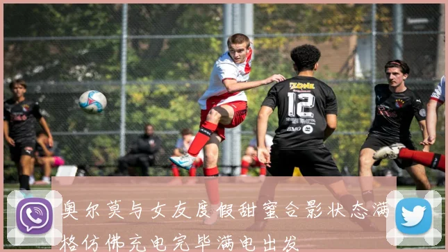 奥尔莫与女友度假甜蜜合影状态满格仿佛充电完毕满电出发