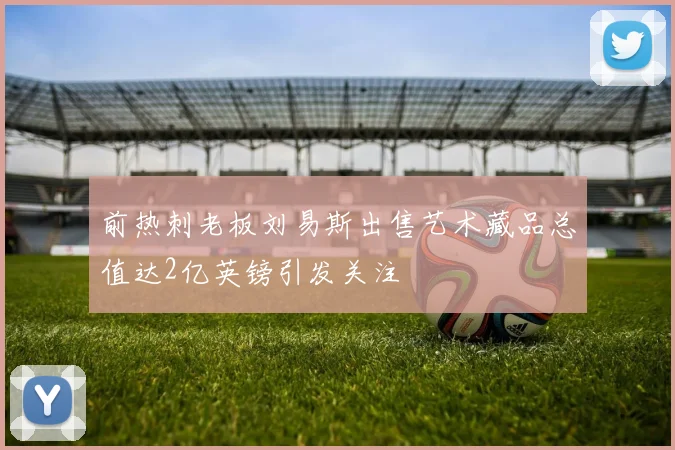 前热刺老板刘易斯出售艺术藏品总值达2亿英镑引发关注