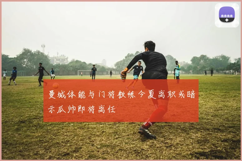 曼城体能与门将教练今夏离职或暗示瓜帅即将离任