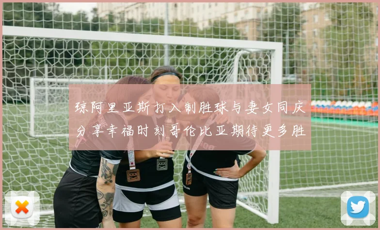 琼阿里亚斯打入制胜球与妻女同庆分享幸福时刻哥伦比亚期待更多胜利