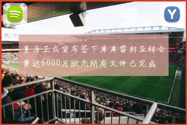 皇马正式宣布签下库库雷利亚转会费达6000万欧元所有文件已完成