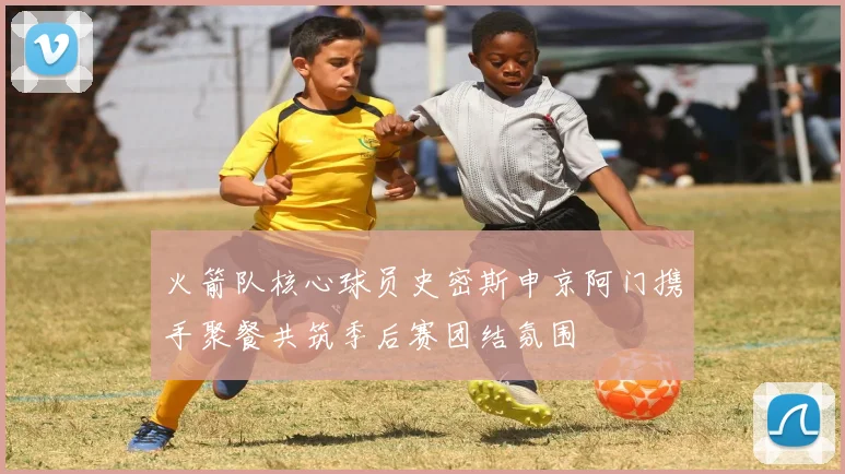 火箭队核心球员史密斯申京阿门携手聚餐共筑季后赛团结氛围