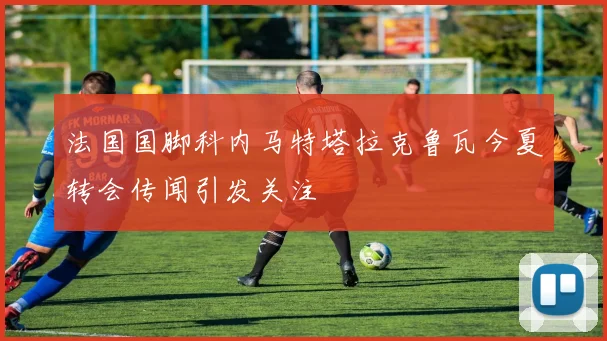 法国国脚科内马特塔拉克鲁瓦今夏转会传闻引发关注