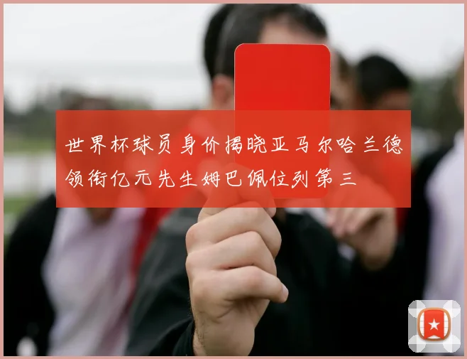 世界杯球员身价揭晓亚马尔哈兰德领衔亿元先生姆巴佩位列第三