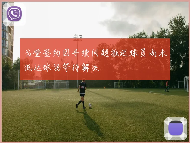 戈登签约因手续问题推迟球员尚未抵达球场等待解决